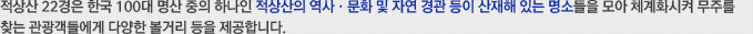 적상산 22경은 한국 100대 명산 중의 하나인 적상산의 역사·문화 및 자연 경관 등이 산재해 있는 명소들을 모아 체계화시켜 무주를 찾는 관광객들에게 다양한 볼거리 등을 제공합니다.