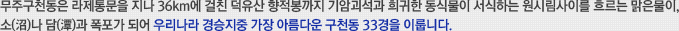 무주구천동은 라제통문을 지나 36km에 걸친 덕유산 향적봉까지 기암괴석과 희귀한 동식물이 서식하는 원시림사이를 흐르는 맑은물이, 소(沼)나 담(潭)과 폭포가 되어 우리나라 경승지중 가장 아름다운 구천동 33경을 이룹니다.