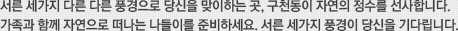 서른 세가지 다른 빛깔 다른 풍경으로 당신을 맞이하는 곳, 구천동이 자연의 정수를 선사합니다. 가족과 함께 자연으로 떠나는 나들이를 준비하세요. 서른 세가지 풍경이 당신을 기다립니다.