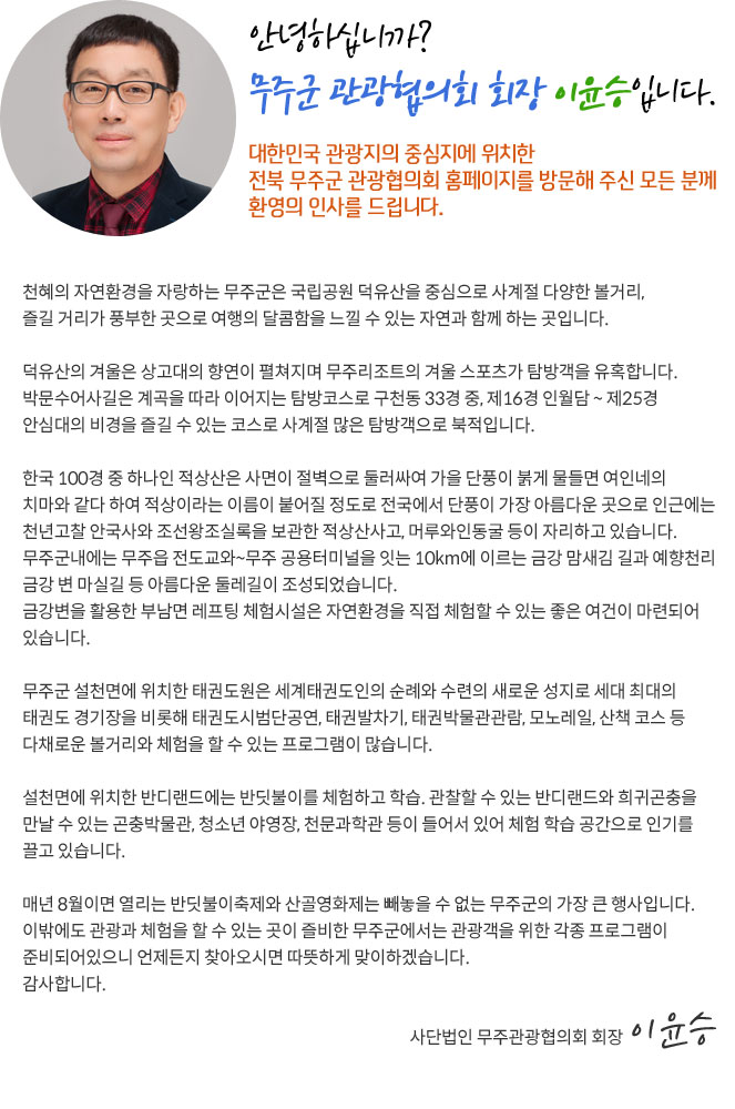 안녕 하십니까?무주군 관광협의회 회장 이윤승입니다.

    대한민국 관광지의 중심지에 위치한 전북 무주군 관광협의회 홈페이지를 방문해 주신 모든 분께 환영의 인사를 드립니다.
    천혜의 자연환경을 자랑하는 무주군은 국립공원 덕유산을 중심으로 사계절 다양한 볼거리, 즐길 거리가 풍부한 곳으로 여행의 달콤함을 느낄 수 있는 자연과 함께 하는 곳입니다.
    덕유산의 겨울은 상고대의 향연이 펼쳐지며 무주리조트의 겨울 스포츠가 탐방객을 유혹합니다.
    박문수어사길은 계곡을 따라 이어지는 탐방코스로 구천동 33경 중, 제16경 인월담 ~ 제25경 안심대의 비경을 즐길 수 있는 코스로 사계절 많은 탐방객으로 북적입니다.
    한국 100경 중 하나인 적상산은 사면이 절벽으로 둘러싸여 가을 단풍이 붉게 물들면 여인네의 치마와 같다 하여 적상이라는 이름이 붙어질 정도로 전국에서 단풍이 가장 아름다운 곳으로 인근에는 천년고찰 안국사와 조선왕조실록을 보관한 적상산사고, 머루와인동굴 등이 자리하고 있습니다.  
    무주군내에는 무주읍 전도교와~무주 공용터미널을 잇는 10km에 이르는 금강 맘새김 길과 예향천리 금강 변 마실길 등 아름다운 둘레길이 조성되었습니다.
    금강변을 활용한 부남면 레프팅 체험시설은 자연환경을 직접 체험할 수 있는 좋은 여건이 마련되어 있습니다.
    무주군 설천면에 위치한 태권도원은 세계태권도인의 순례와 수련의 새로운 성지로 세대 최대의 태권도 경기장을 비롯해 태권도시범단공연, 태권발차기, 태권박물관관람, 모노레일, 산책 코스 등 다채로운 볼거리와 체험을 할 수 있는 프로그램이 많습니다.
    설천면에 위치한 반디랜드에는 반딧불이를 체험하고 학습. 관찰할 수 있는 반디랜드와 희귀곤충을 만날 수 있는 곤충박물관, 청소년 야영장, 천문과학관 등이 들어서 있어 체험 학습 공간으로 인기를 끌고 있습니다.
    매년 8월이면 열리는 반딧불이축제와 산골영화제는 빼놓을 수 없는 무주군의 가장 큰 행사입니다. 
    이밖에도 관광과 체험을 할 수 있는 곳이 즐비한 무주군에서는 관광객을 위한 각종 프로그램이 준비되어있으니 언제든지 찾아오시면 따뜻하게 맞이하겠습니다.   감사합니다.

     사단법인 무주관광협의회 회장  이윤승